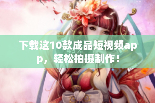 下载这10款成品短视频app，轻松拍摄制作！