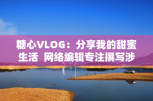 糖心VLOG：分享我的甜蜜生活  网络编辑专注撰写涉网文章