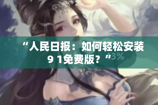 “人民日报：如何轻松安装9 1免费版？”