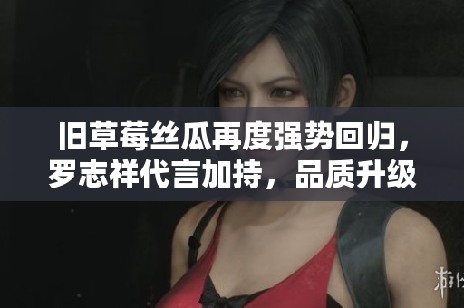 旧草莓丝瓜再度强势回归，罗志祥代言加持，品质升级！