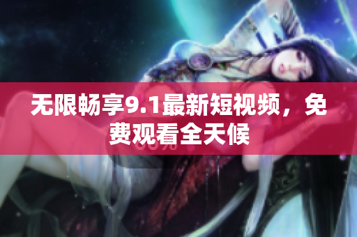 无限畅享9.1最新短视频，免费观看全天候