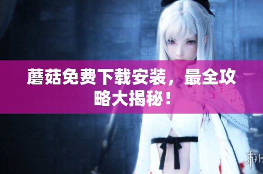 蘑菇免费下载安装，最全攻略大揭秘！