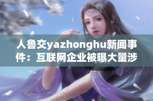人鲁交yazhonghu新闻事件：互联网企业被曝大量涉黄