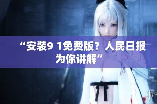 “安装9 1免费版？人民日报为你讲解”