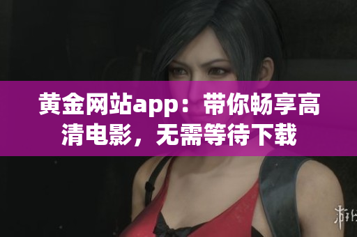 黄金网站app：带你畅享高清电影，无需等待下载