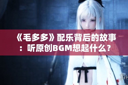 《毛多多》配乐背后的故事：听原创BGM想起什么？