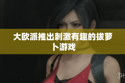 大欧派推出刺激有趣的拔萝卜游戏