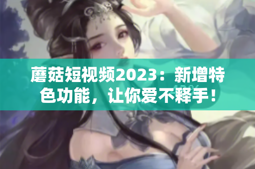 蘑菇短视频2023：新增特色功能，让你爱不释手！