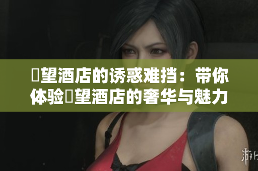 慾望酒店的诱惑难挡：带你体验慾望酒店的奢华与魅力！