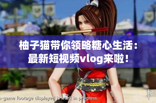 柚子猫带你领略糖心生活：最新短视频vlog来啦！