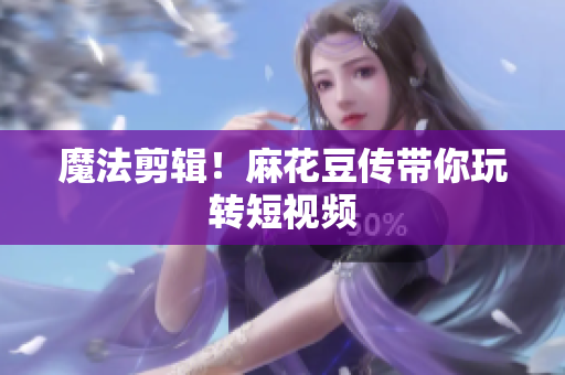 魔法剪辑！麻花豆传带你玩转短视频