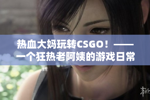 热血大妈玩转CSGO！——一个狂热老阿姨的游戏日常