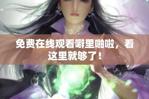 免费在线观看噼里啪啦，看这里就够了！