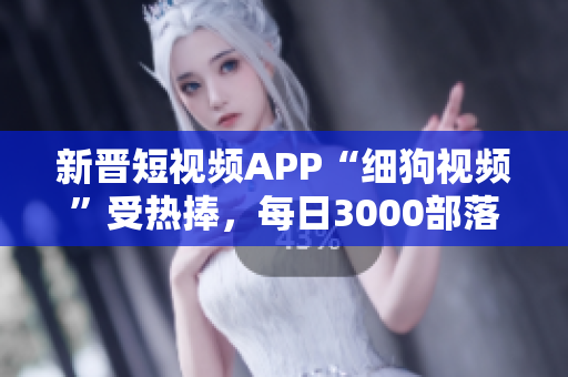 新晋短视频APP“细狗视频”受热捧，每日3000部落成扶贫产业，用户破千万