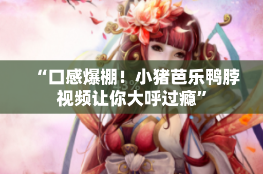 “口感爆棚！小猪芭乐鸭脖视频让你大呼过瘾”