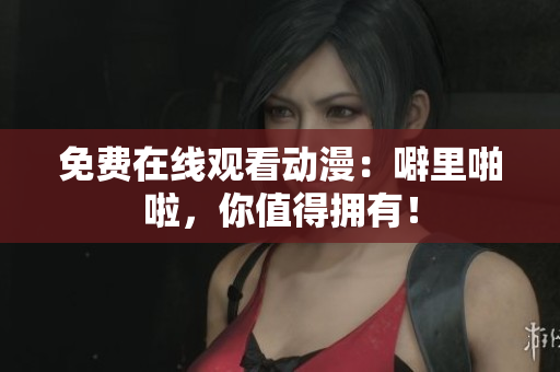 免费在线观看动漫：噼里啪啦，你值得拥有！