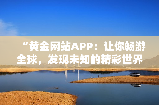 “黄金网站APP：让你畅游全球，发现未知的精彩世界！”