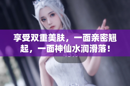 享受双重美肤，一面亲密翘起，一面神仙水润滑落！