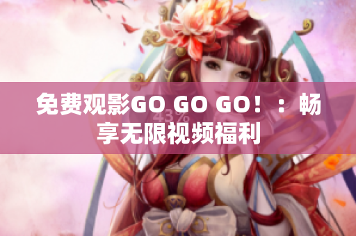 免费观影GO GO GO！：畅享无限视频福利