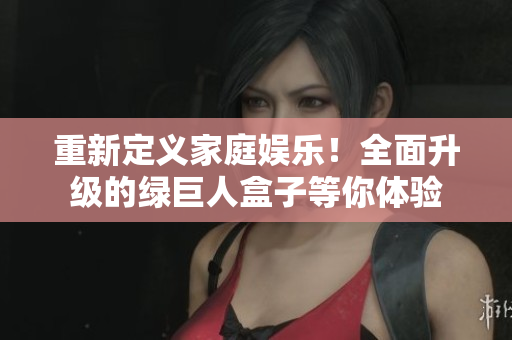 重新定义家庭娱乐！全面升级的绿巨人盒子等你体验