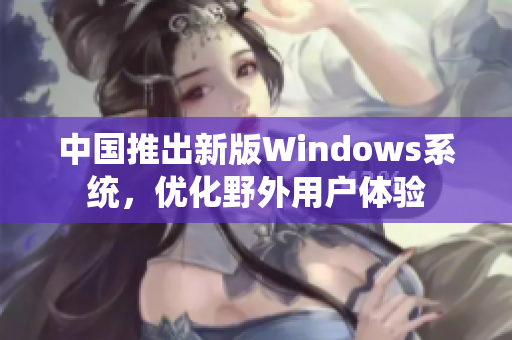 中国推出新版Windows系统，优化野外用户体验