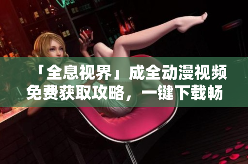 「全息视界」成全动漫视频免费获取攻略，一键下载畅享精彩