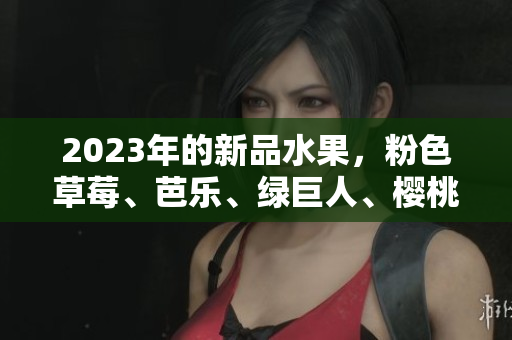 2023年的新品水果，粉色草莓、芭乐、绿巨人、樱桃、秋葵等你来品尝