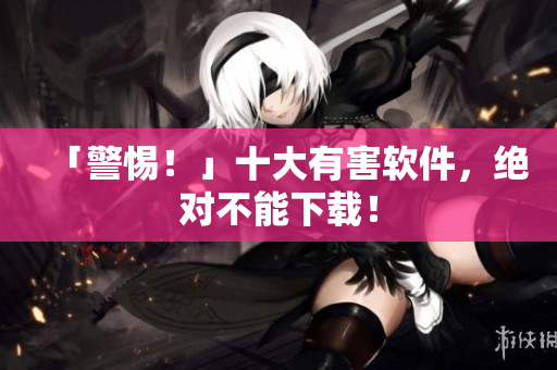 「警惕！」十大有害软件，绝对不能下载！