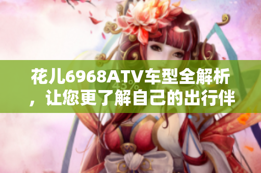 花儿6968ATV车型全解析，让您更了解自己的出行伴侣