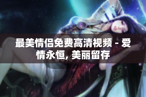 最美情侣免费高清视频 - 爱情永恒, 美丽留存