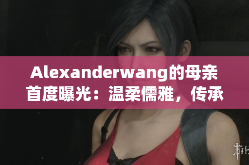 Alexanderwang的母亲首度曝光：温柔儒雅，传承匠心