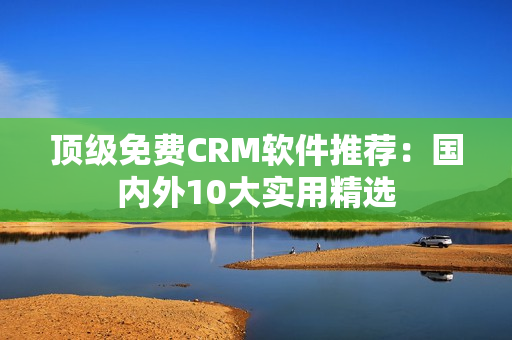顶级免费CRM软件推荐：国内外10大实用精选