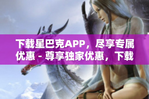 下载星巴克APP，尽享专属优惠 - 尊享独家优惠，下载星巴克APP足矣
