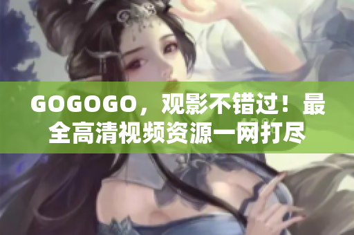 GOGOGO，观影不错过！最全高清视频资源一网打尽