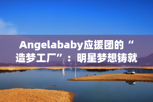 Angelababy应援团的“造梦工厂”：明星梦想铸就青春之光