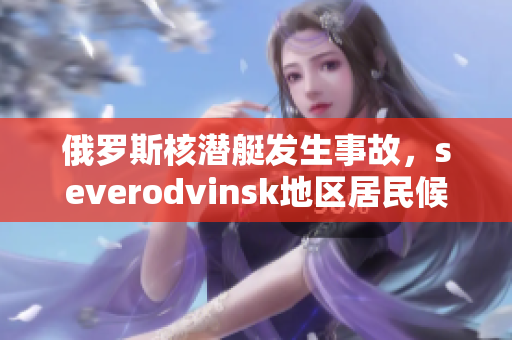 俄罗斯核潜艇发生事故，severodvinsk地区居民候避离