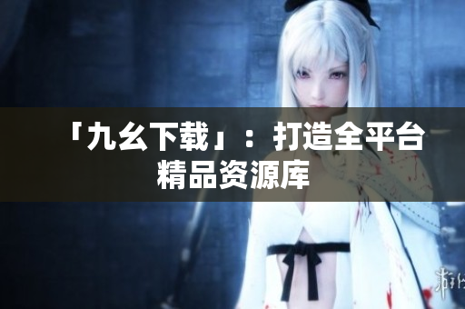 「九幺下载」：打造全平台精品资源库