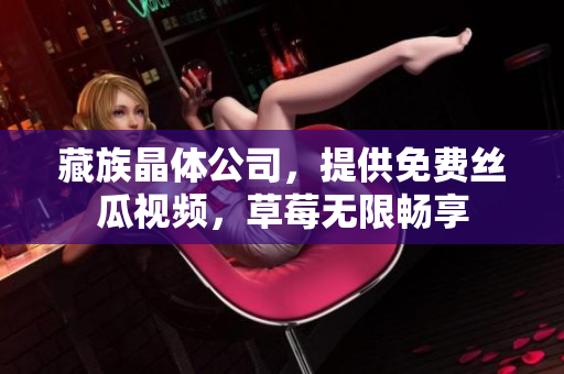 藏族晶体公司，提供免费丝瓜视频，草莓无限畅享