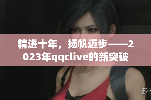 精进十年，扬帆迈步——2023年qqclive的新突破