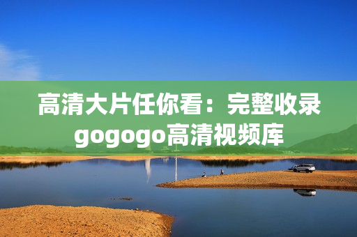 高清大片任你看：完整收录gogogo高清视频库