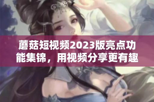 蘑菇短视频2023版亮点功能集锦，用视频分享更有趣！