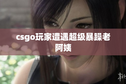 csgo玩家遭遇超级暴躁老阿姨