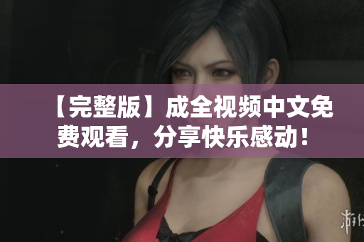 【完整版】成全视频中文免费观看，分享快乐感动！