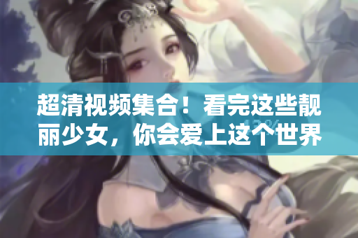 超清视频集合！看完这些靓丽少女，你会爱上这个世界！