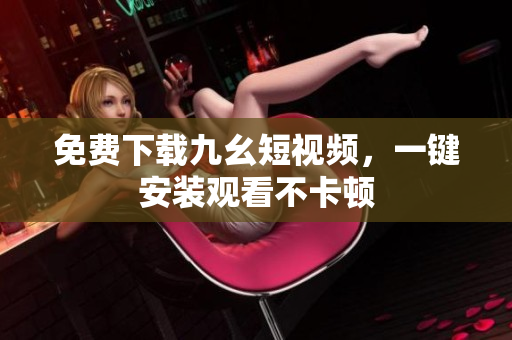 免费下载九幺短视频，一键安装观看不卡顿