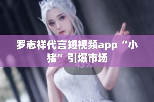 罗志祥代言短视频app“小猪”引爆市场