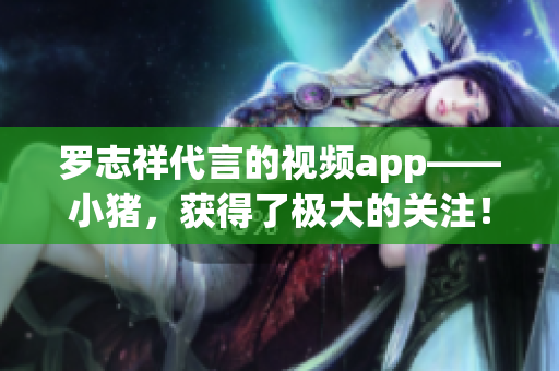 罗志祥代言的视频app——小猪，获得了极大的关注！
