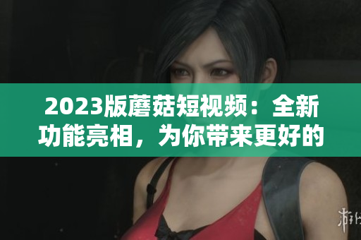 2023版蘑菇短视频：全新功能亮相，为你带来更好的用户体验