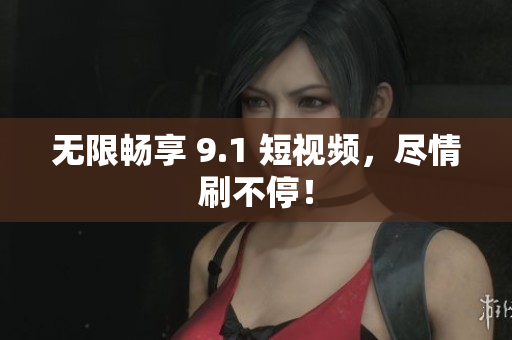 无限畅享 9.1 短视频，尽情刷不停！