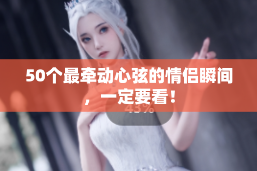 50个最牵动心弦的情侣瞬间，一定要看！